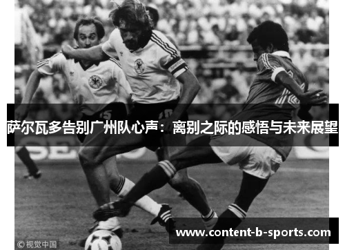 萨尔瓦多告别广州队心声:离别之际的感悟与未来展望