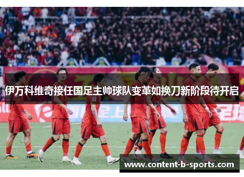 伊万科维奇接任国足主帅球队变革如换刀新阶段待开启